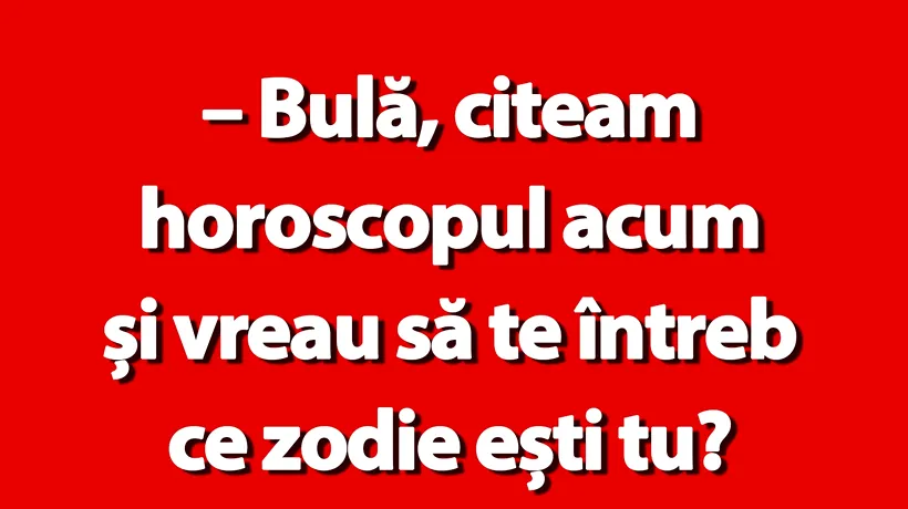 BANC | Bulă, citeam horoscopul. Ce zodie ești?”