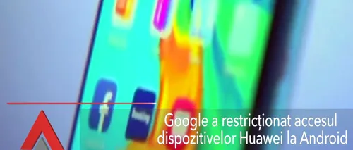 Google a restricționat accesul dispozitivelor Huawei la Android
