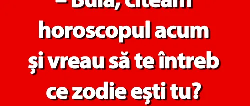 BANC | Bulă, citeam horoscopul. Ce zodie ești?”